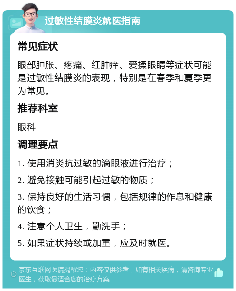 过敏性结膜炎就医指南 常见症状 眼部肿胀、疼痛、红肿痒、爱揉眼睛等症状可能是过敏性结膜炎的表现，特别是在春季和夏季更为常见。 推荐科室 眼科 调理要点 1. 使用消炎抗过敏的滴眼液进行治疗； 2. 避免接触可能引起过敏的物质； 3. 保持良好的生活习惯，包括规律的作息和健康的饮食； 4. 注意个人卫生，勤洗手； 5. 如果症状持续或加重，应及时就医。