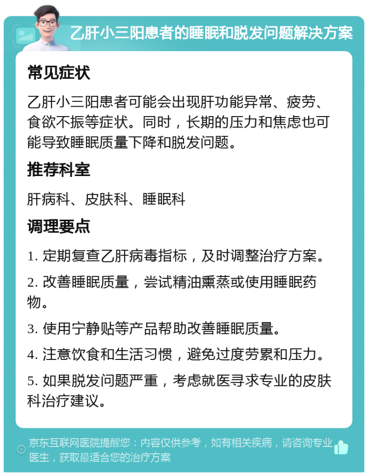 乙肝小三阳患者的睡眠和脱发问题解决方案 常见症状 乙肝小三阳患者可能会出现肝功能异常、疲劳、食欲不振等症状。同时，长期的压力和焦虑也可能导致睡眠质量下降和脱发问题。 推荐科室 肝病科、皮肤科、睡眠科 调理要点 1. 定期复查乙肝病毒指标，及时调整治疗方案。 2. 改善睡眠质量，尝试精油熏蒸或使用睡眠药物。 3. 使用宁静贴等产品帮助改善睡眠质量。 4. 注意饮食和生活习惯，避免过度劳累和压力。 5. 如果脱发问题严重，考虑就医寻求专业的皮肤科治疗建议。