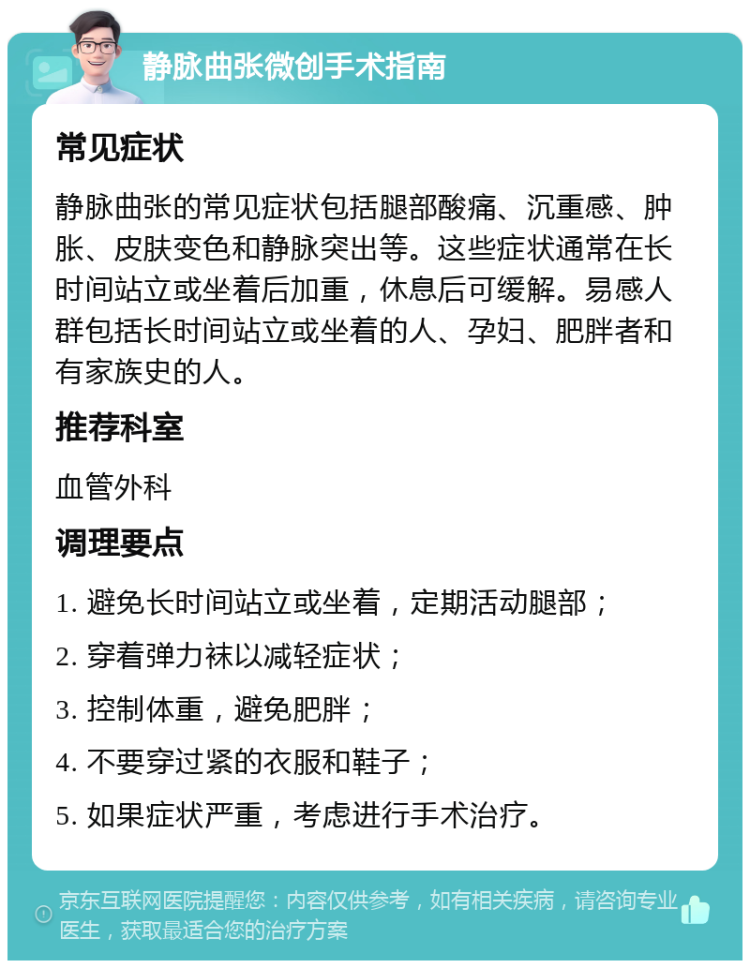 静脉曲张微创手术指南 常见症状 静脉曲张的常见症状包括腿部酸痛、沉重感、肿胀、皮肤变色和静脉突出等。这些症状通常在长时间站立或坐着后加重，休息后可缓解。易感人群包括长时间站立或坐着的人、孕妇、肥胖者和有家族史的人。 推荐科室 血管外科 调理要点 1. 避免长时间站立或坐着，定期活动腿部； 2. 穿着弹力袜以减轻症状； 3. 控制体重，避免肥胖； 4. 不要穿过紧的衣服和鞋子； 5. 如果症状严重，考虑进行手术治疗。