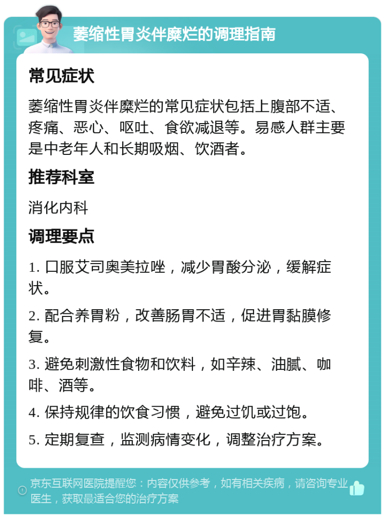 萎缩性胃炎伴糜烂的调理指南 常见症状 萎缩性胃炎伴糜烂的常见症状包括上腹部不适、疼痛、恶心、呕吐、食欲减退等。易感人群主要是中老年人和长期吸烟、饮酒者。 推荐科室 消化内科 调理要点 1. 口服艾司奥美拉唑，减少胃酸分泌，缓解症状。 2. 配合养胃粉，改善肠胃不适，促进胃黏膜修复。 3. 避免刺激性食物和饮料，如辛辣、油腻、咖啡、酒等。 4. 保持规律的饮食习惯，避免过饥或过饱。 5. 定期复查，监测病情变化，调整治疗方案。