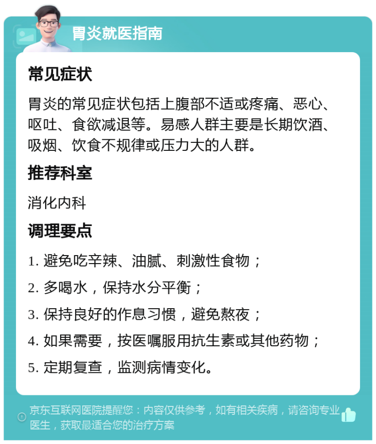 胃炎就医指南 常见症状 胃炎的常见症状包括上腹部不适或疼痛、恶心、呕吐、食欲减退等。易感人群主要是长期饮酒、吸烟、饮食不规律或压力大的人群。 推荐科室 消化内科 调理要点 1. 避免吃辛辣、油腻、刺激性食物； 2. 多喝水，保持水分平衡； 3. 保持良好的作息习惯，避免熬夜； 4. 如果需要，按医嘱服用抗生素或其他药物； 5. 定期复查，监测病情变化。