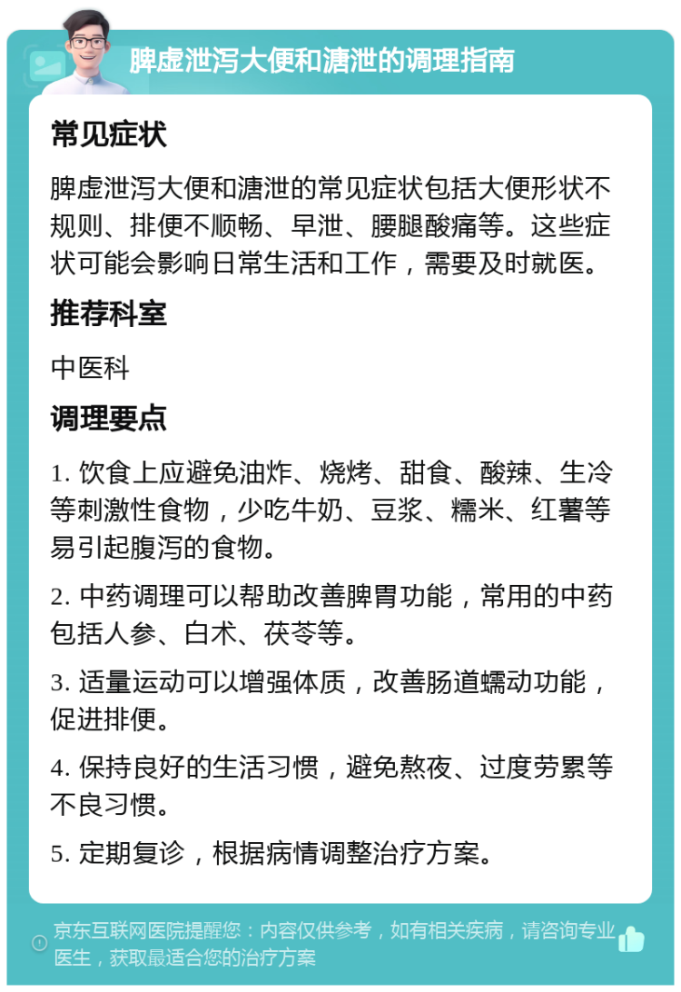 脾虚泄泻大便和溏泄的调理指南 常见症状 脾虚泄泻大便和溏泄的常见症状包括大便形状不规则、排便不顺畅、早泄、腰腿酸痛等。这些症状可能会影响日常生活和工作，需要及时就医。 推荐科室 中医科 调理要点 1. 饮食上应避免油炸、烧烤、甜食、酸辣、生冷等刺激性食物，少吃牛奶、豆浆、糯米、红薯等易引起腹泻的食物。 2. 中药调理可以帮助改善脾胃功能，常用的中药包括人参、白术、茯苓等。 3. 适量运动可以增强体质，改善肠道蠕动功能，促进排便。 4. 保持良好的生活习惯，避免熬夜、过度劳累等不良习惯。 5. 定期复诊，根据病情调整治疗方案。