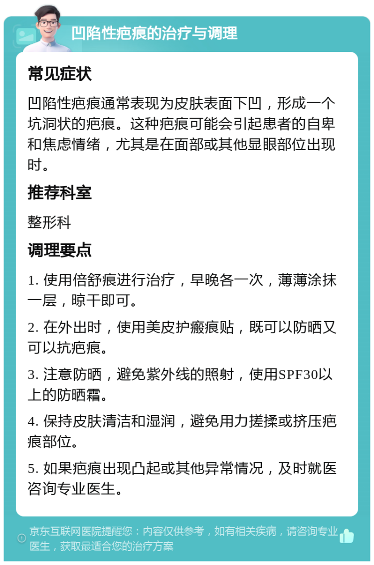 凹陷性疤痕的治疗与调理 常见症状 凹陷性疤痕通常表现为皮肤表面下凹，形成一个坑洞状的疤痕。这种疤痕可能会引起患者的自卑和焦虑情绪，尤其是在面部或其他显眼部位出现时。 推荐科室 整形科 调理要点 1. 使用倍舒痕进行治疗，早晚各一次，薄薄涂抹一层，晾干即可。 2. 在外出时，使用美皮护瘢痕贴，既可以防晒又可以抗疤痕。 3. 注意防晒，避免紫外线的照射，使用SPF30以上的防晒霜。 4. 保持皮肤清洁和湿润，避免用力搓揉或挤压疤痕部位。 5. 如果疤痕出现凸起或其他异常情况，及时就医咨询专业医生。