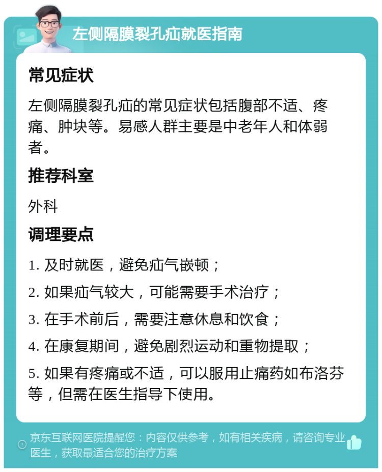 左侧隔膜裂孔疝就医指南 常见症状 左侧隔膜裂孔疝的常见症状包括腹部不适、疼痛、肿块等。易感人群主要是中老年人和体弱者。 推荐科室 外科 调理要点 1. 及时就医，避免疝气嵌顿； 2. 如果疝气较大，可能需要手术治疗； 3. 在手术前后，需要注意休息和饮食； 4. 在康复期间，避免剧烈运动和重物提取； 5. 如果有疼痛或不适，可以服用止痛药如布洛芬等，但需在医生指导下使用。