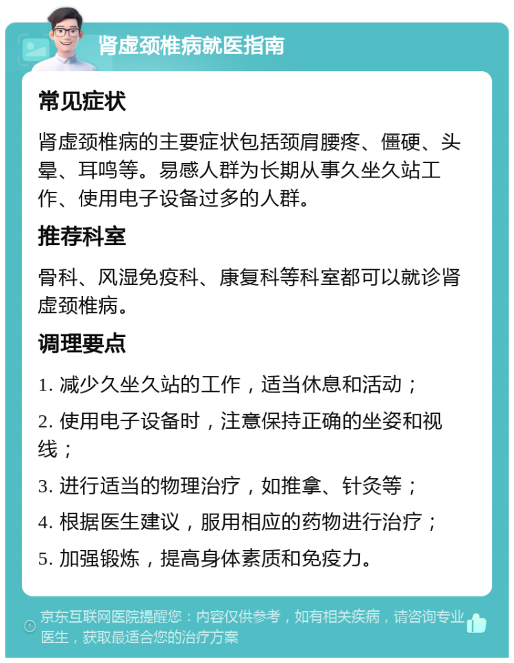 肾虚颈椎病就医指南 常见症状 肾虚颈椎病的主要症状包括颈肩腰疼、僵硬、头晕、耳鸣等。易感人群为长期从事久坐久站工作、使用电子设备过多的人群。 推荐科室 骨科、风湿免疫科、康复科等科室都可以就诊肾虚颈椎病。 调理要点 1. 减少久坐久站的工作，适当休息和活动； 2. 使用电子设备时，注意保持正确的坐姿和视线； 3. 进行适当的物理治疗，如推拿、针灸等； 4. 根据医生建议，服用相应的药物进行治疗； 5. 加强锻炼，提高身体素质和免疫力。