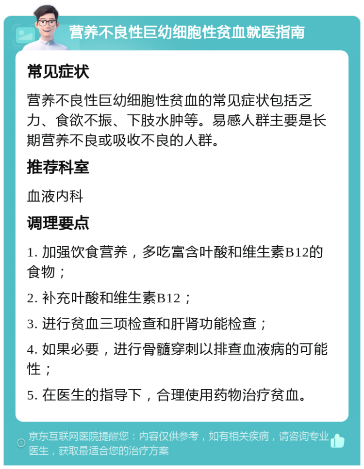 营养不良性巨幼细胞性贫血就医指南 常见症状 营养不良性巨幼细胞性贫血的常见症状包括乏力、食欲不振、下肢水肿等。易感人群主要是长期营养不良或吸收不良的人群。 推荐科室 血液内科 调理要点 1. 加强饮食营养，多吃富含叶酸和维生素B12的食物； 2. 补充叶酸和维生素B12； 3. 进行贫血三项检查和肝肾功能检查； 4. 如果必要，进行骨髓穿刺以排查血液病的可能性； 5. 在医生的指导下，合理使用药物治疗贫血。