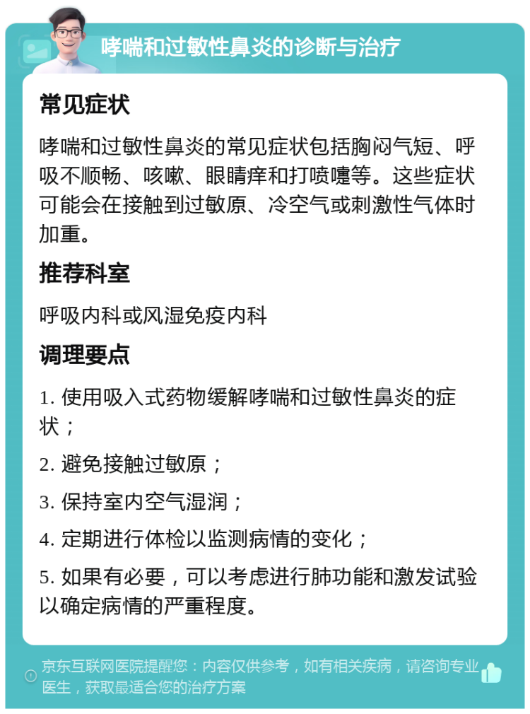 哮喘和过敏性鼻炎的诊断与治疗 常见症状 哮喘和过敏性鼻炎的常见症状包括胸闷气短、呼吸不顺畅、咳嗽、眼睛痒和打喷嚏等。这些症状可能会在接触到过敏原、冷空气或刺激性气体时加重。 推荐科室 呼吸内科或风湿免疫内科 调理要点 1. 使用吸入式药物缓解哮喘和过敏性鼻炎的症状； 2. 避免接触过敏原； 3. 保持室内空气湿润； 4. 定期进行体检以监测病情的变化； 5. 如果有必要，可以考虑进行肺功能和激发试验以确定病情的严重程度。