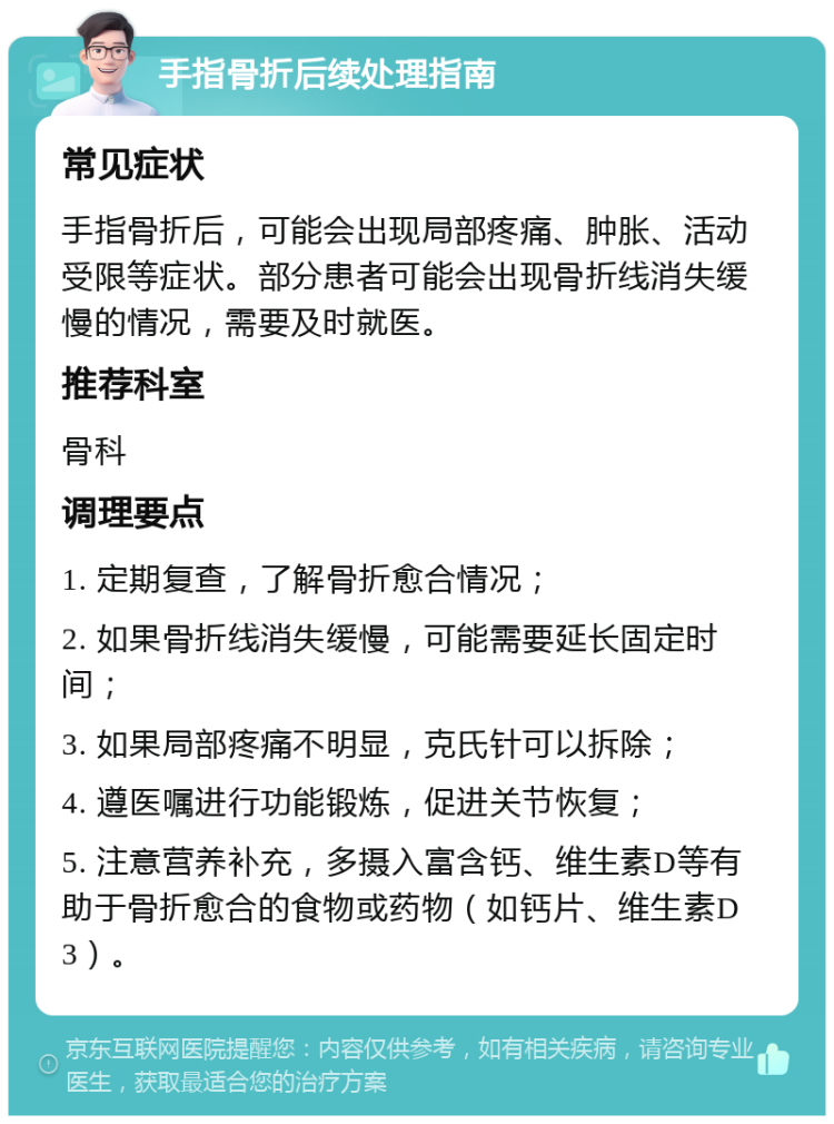 手指骨折后续处理指南 常见症状 手指骨折后，可能会出现局部疼痛、肿胀、活动受限等症状。部分患者可能会出现骨折线消失缓慢的情况，需要及时就医。 推荐科室 骨科 调理要点 1. 定期复查，了解骨折愈合情况； 2. 如果骨折线消失缓慢，可能需要延长固定时间； 3. 如果局部疼痛不明显，克氏针可以拆除； 4. 遵医嘱进行功能锻炼，促进关节恢复； 5. 注意营养补充，多摄入富含钙、维生素D等有助于骨折愈合的食物或药物（如钙片、维生素D3）。