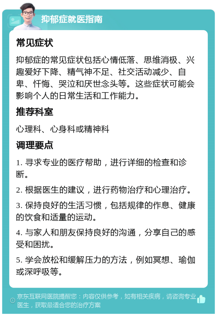 抑郁症就医指南 常见症状 抑郁症的常见症状包括心情低落、思维消极、兴趣爱好下降、精气神不足、社交活动减少、自卑、忏悔、哭泣和厌世念头等。这些症状可能会影响个人的日常生活和工作能力。 推荐科室 心理科、心身科或精神科 调理要点 1. 寻求专业的医疗帮助，进行详细的检查和诊断。 2. 根据医生的建议，进行药物治疗和心理治疗。 3. 保持良好的生活习惯，包括规律的作息、健康的饮食和适量的运动。 4. 与家人和朋友保持良好的沟通，分享自己的感受和困扰。 5. 学会放松和缓解压力的方法，例如冥想、瑜伽或深呼吸等。