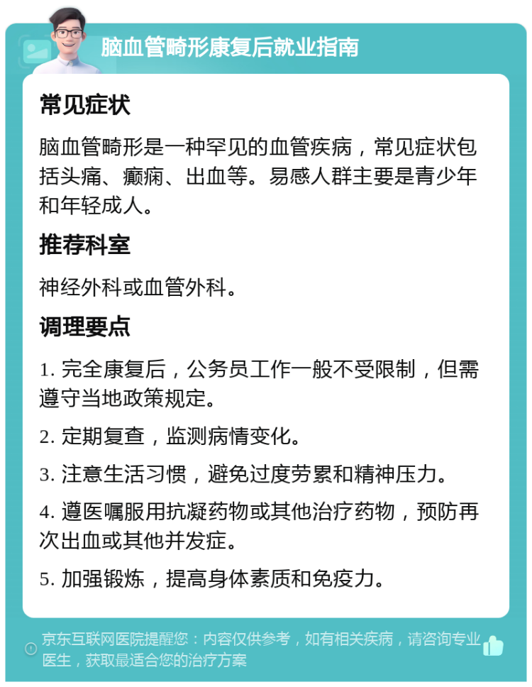 脑血管畸形康复后就业指南 常见症状 脑血管畸形是一种罕见的血管疾病，常见症状包括头痛、癫痫、出血等。易感人群主要是青少年和年轻成人。 推荐科室 神经外科或血管外科。 调理要点 1. 完全康复后，公务员工作一般不受限制，但需遵守当地政策规定。 2. 定期复查，监测病情变化。 3. 注意生活习惯，避免过度劳累和精神压力。 4. 遵医嘱服用抗凝药物或其他治疗药物，预防再次出血或其他并发症。 5. 加强锻炼，提高身体素质和免疫力。