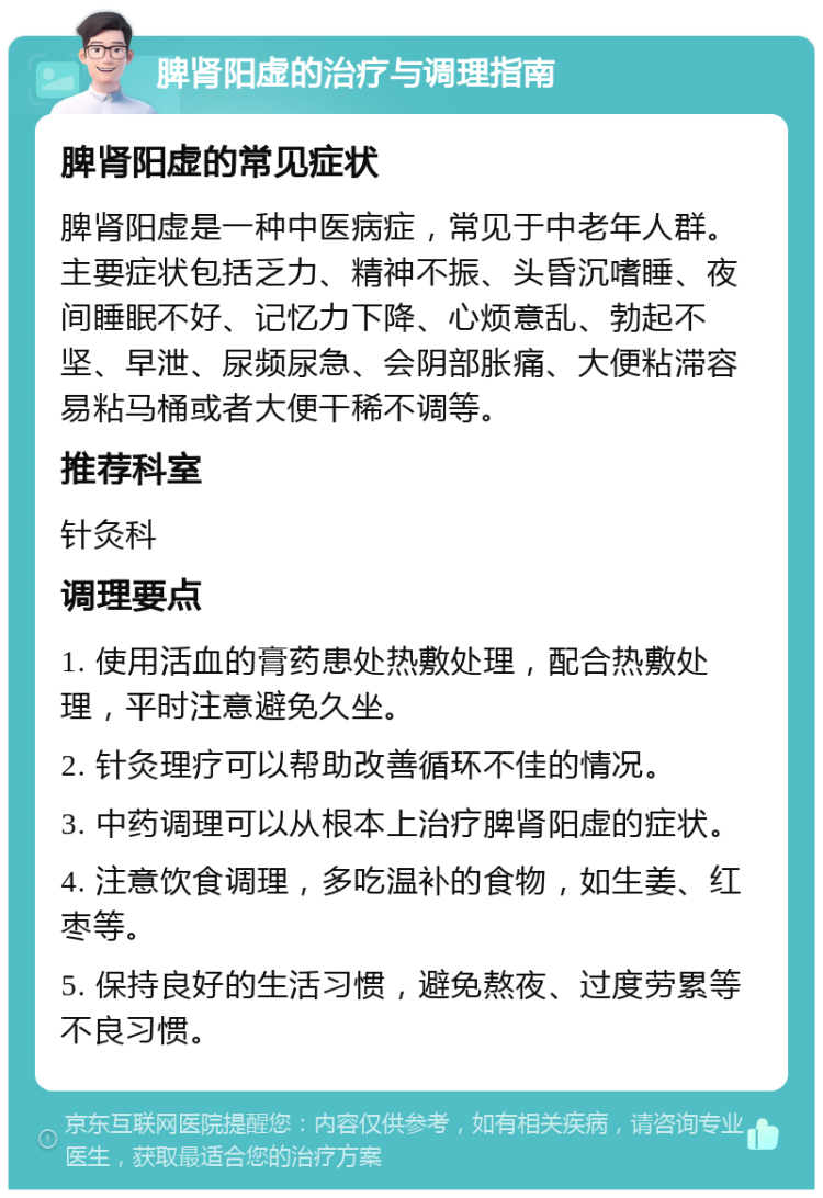 脾肾阳虚的治疗与调理指南 脾肾阳虚的常见症状 脾肾阳虚是一种中医病症，常见于中老年人群。主要症状包括乏力、精神不振、头昏沉嗜睡、夜间睡眠不好、记忆力下降、心烦意乱、勃起不坚、早泄、尿频尿急、会阴部胀痛、大便粘滞容易粘马桶或者大便干稀不调等。 推荐科室 针灸科 调理要点 1. 使用活血的膏药患处热敷处理，配合热敷处理，平时注意避免久坐。 2. 针灸理疗可以帮助改善循环不佳的情况。 3. 中药调理可以从根本上治疗脾肾阳虚的症状。 4. 注意饮食调理，多吃温补的食物，如生姜、红枣等。 5. 保持良好的生活习惯，避免熬夜、过度劳累等不良习惯。