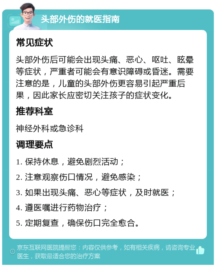 头部外伤的就医指南 常见症状 头部外伤后可能会出现头痛、恶心、呕吐、眩晕等症状，严重者可能会有意识障碍或昏迷。需要注意的是，儿童的头部外伤更容易引起严重后果，因此家长应密切关注孩子的症状变化。 推荐科室 神经外科或急诊科 调理要点 1. 保持休息，避免剧烈活动； 2. 注意观察伤口情况，避免感染； 3. 如果出现头痛、恶心等症状，及时就医； 4. 遵医嘱进行药物治疗； 5. 定期复查，确保伤口完全愈合。