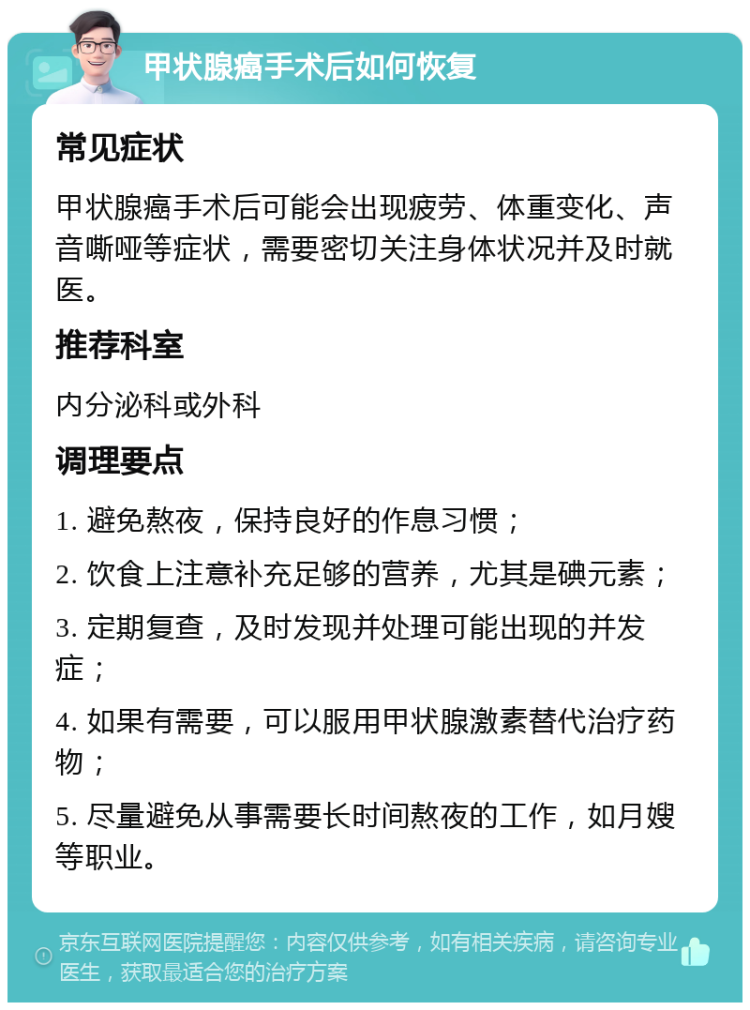 甲状腺癌手术后如何恢复 常见症状 甲状腺癌手术后可能会出现疲劳、体重变化、声音嘶哑等症状，需要密切关注身体状况并及时就医。 推荐科室 内分泌科或外科 调理要点 1. 避免熬夜，保持良好的作息习惯； 2. 饮食上注意补充足够的营养，尤其是碘元素； 3. 定期复查，及时发现并处理可能出现的并发症； 4. 如果有需要，可以服用甲状腺激素替代治疗药物； 5. 尽量避免从事需要长时间熬夜的工作，如月嫂等职业。