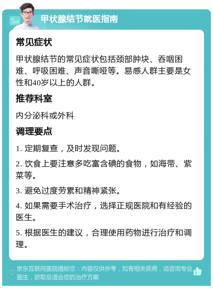 甲状腺结节就医指南 常见症状 甲状腺结节的常见症状包括颈部肿块、吞咽困难、呼吸困难、声音嘶哑等。易感人群主要是女性和40岁以上的人群。 推荐科室 内分泌科或外科 调理要点 1. 定期复查，及时发现问题。 2. 饮食上要注意多吃富含碘的食物，如海带、紫菜等。 3. 避免过度劳累和精神紧张。 4. 如果需要手术治疗，选择正规医院和有经验的医生。 5. 根据医生的建议，合理使用药物进行治疗和调理。