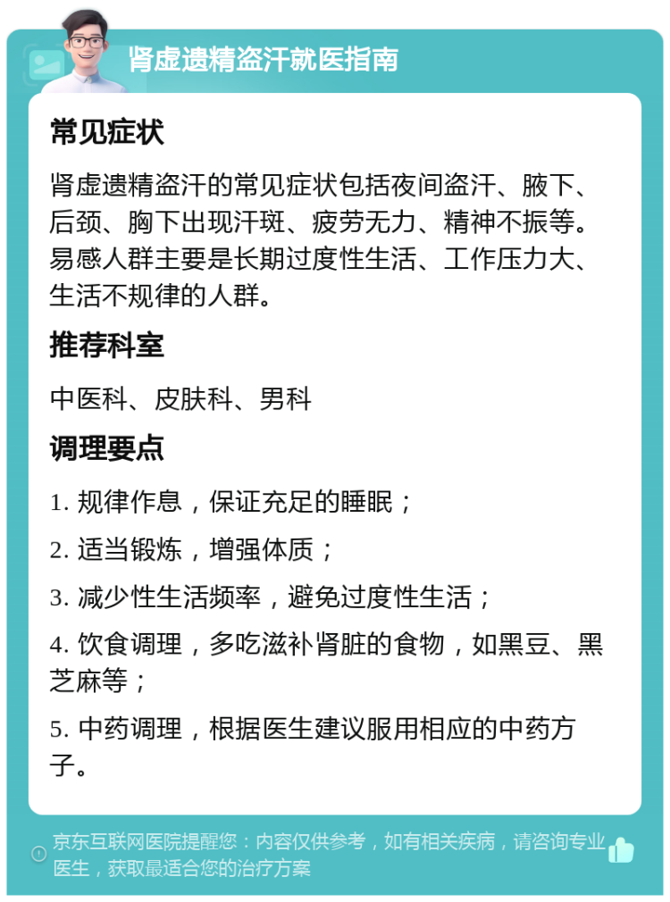 肾虚遗精盗汗就医指南 常见症状 肾虚遗精盗汗的常见症状包括夜间盗汗、腋下、后颈、胸下出现汗斑、疲劳无力、精神不振等。易感人群主要是长期过度性生活、工作压力大、生活不规律的人群。 推荐科室 中医科、皮肤科、男科 调理要点 1. 规律作息，保证充足的睡眠； 2. 适当锻炼，增强体质； 3. 减少性生活频率，避免过度性生活； 4. 饮食调理，多吃滋补肾脏的食物，如黑豆、黑芝麻等； 5. 中药调理，根据医生建议服用相应的中药方子。