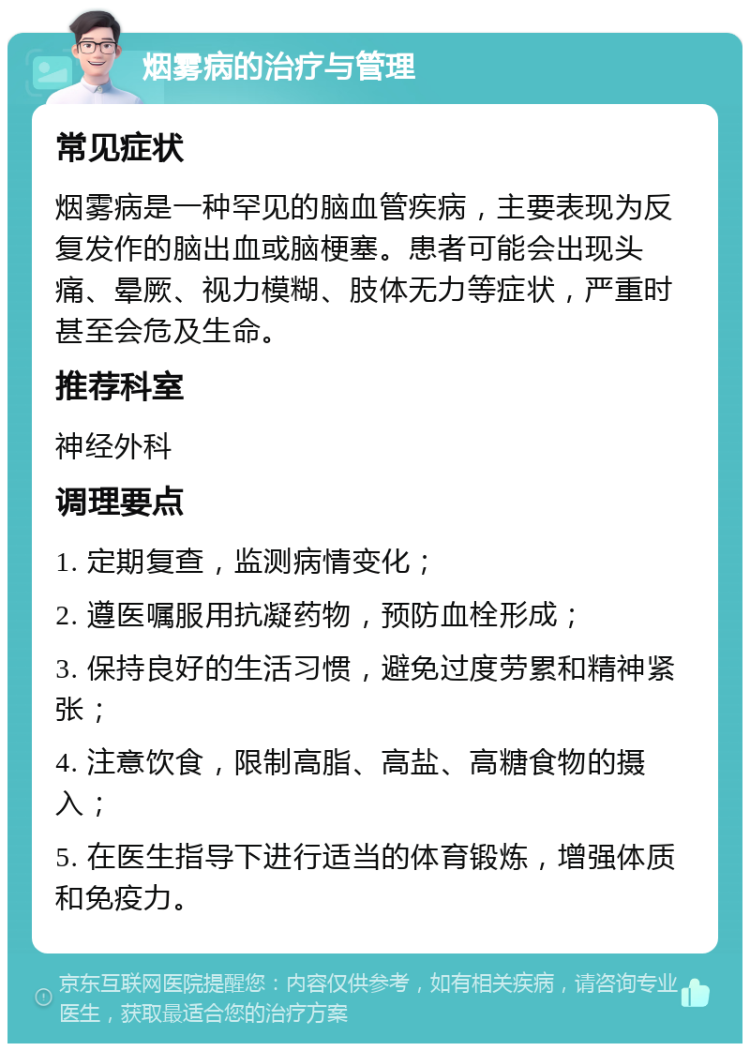 烟雾病的治疗与管理 常见症状 烟雾病是一种罕见的脑血管疾病，主要表现为反复发作的脑出血或脑梗塞。患者可能会出现头痛、晕厥、视力模糊、肢体无力等症状，严重时甚至会危及生命。 推荐科室 神经外科 调理要点 1. 定期复查，监测病情变化； 2. 遵医嘱服用抗凝药物，预防血栓形成； 3. 保持良好的生活习惯，避免过度劳累和精神紧张； 4. 注意饮食，限制高脂、高盐、高糖食物的摄入； 5. 在医生指导下进行适当的体育锻炼，增强体质和免疫力。