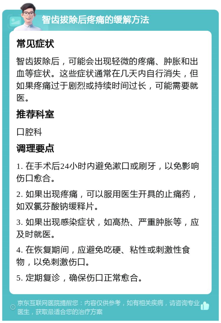 智齿拔除后疼痛的缓解方法 常见症状 智齿拔除后，可能会出现轻微的疼痛、肿胀和出血等症状。这些症状通常在几天内自行消失，但如果疼痛过于剧烈或持续时间过长，可能需要就医。 推荐科室 口腔科 调理要点 1. 在手术后24小时内避免漱口或刷牙，以免影响伤口愈合。 2. 如果出现疼痛，可以服用医生开具的止痛药，如双氯芬酸钠缓释片。 3. 如果出现感染症状，如高热、严重肿胀等，应及时就医。 4. 在恢复期间，应避免吃硬、粘性或刺激性食物，以免刺激伤口。 5. 定期复诊，确保伤口正常愈合。