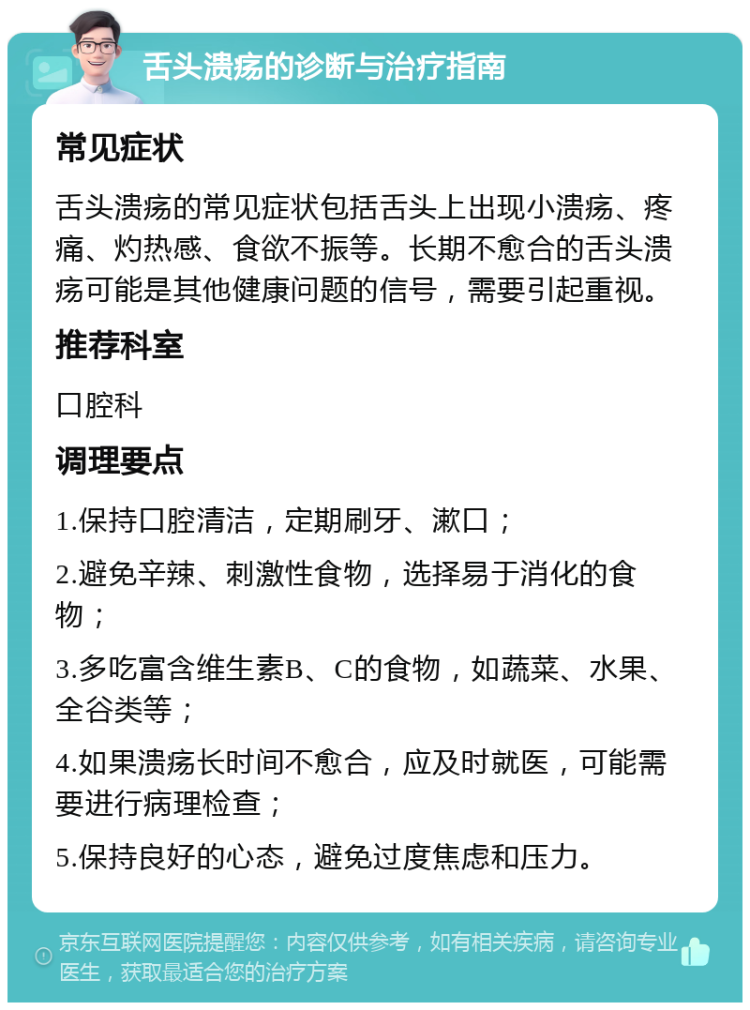 舌头溃疡的诊断与治疗指南 常见症状 舌头溃疡的常见症状包括舌头上出现小溃疡、疼痛、灼热感、食欲不振等。长期不愈合的舌头溃疡可能是其他健康问题的信号，需要引起重视。 推荐科室 口腔科 调理要点 1.保持口腔清洁，定期刷牙、漱口； 2.避免辛辣、刺激性食物，选择易于消化的食物； 3.多吃富含维生素B、C的食物，如蔬菜、水果、全谷类等； 4.如果溃疡长时间不愈合，应及时就医，可能需要进行病理检查； 5.保持良好的心态，避免过度焦虑和压力。