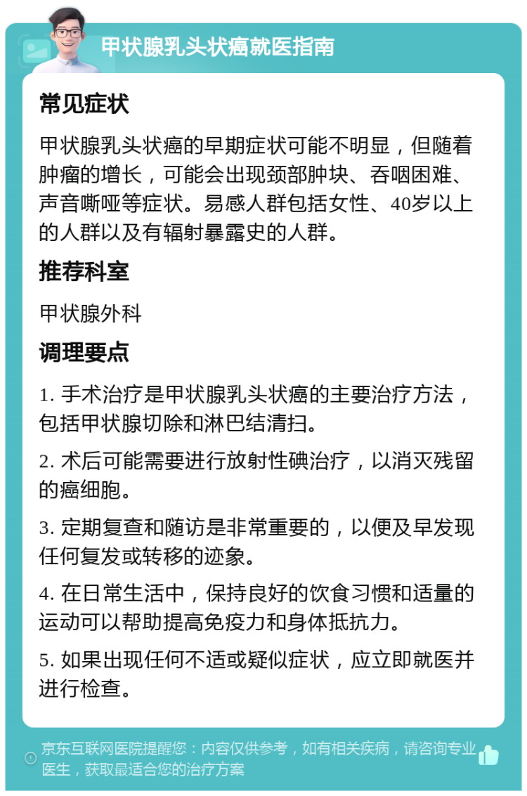 甲状腺乳头状癌就医指南 常见症状 甲状腺乳头状癌的早期症状可能不明显，但随着肿瘤的增长，可能会出现颈部肿块、吞咽困难、声音嘶哑等症状。易感人群包括女性、40岁以上的人群以及有辐射暴露史的人群。 推荐科室 甲状腺外科 调理要点 1. 手术治疗是甲状腺乳头状癌的主要治疗方法，包括甲状腺切除和淋巴结清扫。 2. 术后可能需要进行放射性碘治疗，以消灭残留的癌细胞。 3. 定期复查和随访是非常重要的，以便及早发现任何复发或转移的迹象。 4. 在日常生活中，保持良好的饮食习惯和适量的运动可以帮助提高免疫力和身体抵抗力。 5. 如果出现任何不适或疑似症状，应立即就医并进行检查。