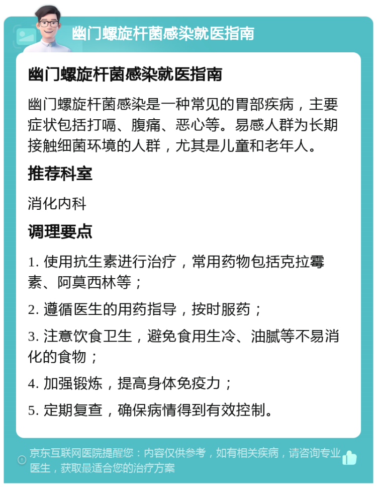 幽门螺旋杆菌感染就医指南 幽门螺旋杆菌感染就医指南 幽门螺旋杆菌感染是一种常见的胃部疾病，主要症状包括打嗝、腹痛、恶心等。易感人群为长期接触细菌环境的人群，尤其是儿童和老年人。 推荐科室 消化内科 调理要点 1. 使用抗生素进行治疗，常用药物包括克拉霉素、阿莫西林等； 2. 遵循医生的用药指导，按时服药； 3. 注意饮食卫生，避免食用生冷、油腻等不易消化的食物； 4. 加强锻炼，提高身体免疫力； 5. 定期复查，确保病情得到有效控制。