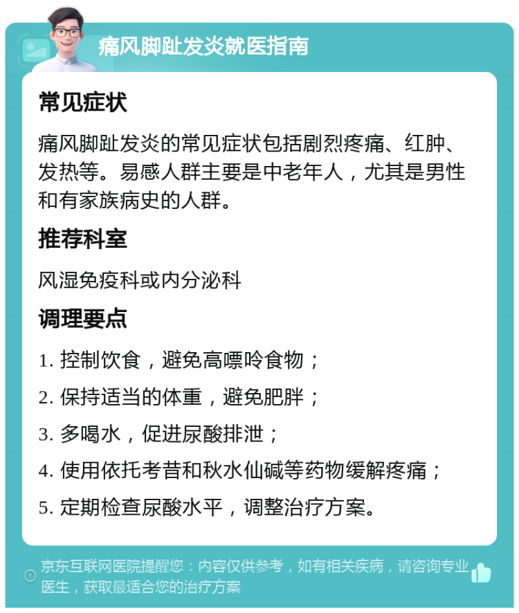 痛风脚趾发炎就医指南 常见症状 痛风脚趾发炎的常见症状包括剧烈疼痛、红肿、发热等。易感人群主要是中老年人，尤其是男性和有家族病史的人群。 推荐科室 风湿免疫科或内分泌科 调理要点 1. 控制饮食，避免高嘌呤食物； 2. 保持适当的体重，避免肥胖； 3. 多喝水，促进尿酸排泄； 4. 使用依托考昔和秋水仙碱等药物缓解疼痛； 5. 定期检查尿酸水平，调整治疗方案。