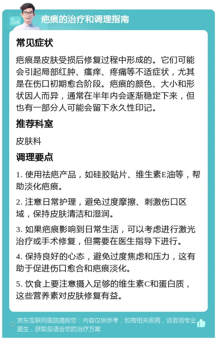 疤痕的治疗和调理指南 常见症状 疤痕是皮肤受损后修复过程中形成的。它们可能会引起局部红肿、瘙痒、疼痛等不适症状，尤其是在伤口初期愈合阶段。疤痕的颜色、大小和形状因人而异，通常在半年内会逐渐稳定下来，但也有一部分人可能会留下永久性印记。 推荐科室 皮肤科 调理要点 1. 使用祛疤产品，如硅胶贴片、维生素E油等，帮助淡化疤痕。 2. 注意日常护理，避免过度摩擦、刺激伤口区域，保持皮肤清洁和湿润。 3. 如果疤痕影响到日常生活，可以考虑进行激光治疗或手术修复，但需要在医生指导下进行。 4. 保持良好的心态，避免过度焦虑和压力，这有助于促进伤口愈合和疤痕淡化。 5. 饮食上要注意摄入足够的维生素C和蛋白质，这些营养素对皮肤修复有益。