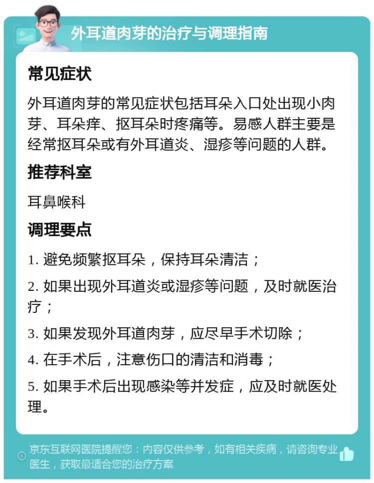 外耳道肉芽的治疗与调理指南 常见症状 外耳道肉芽的常见症状包括耳朵入口处出现小肉芽、耳朵痒、抠耳朵时疼痛等。易感人群主要是经常抠耳朵或有外耳道炎、湿疹等问题的人群。 推荐科室 耳鼻喉科 调理要点 1. 避免频繁抠耳朵，保持耳朵清洁； 2. 如果出现外耳道炎或湿疹等问题，及时就医治疗； 3. 如果发现外耳道肉芽，应尽早手术切除； 4. 在手术后，注意伤口的清洁和消毒； 5. 如果手术后出现感染等并发症，应及时就医处理。