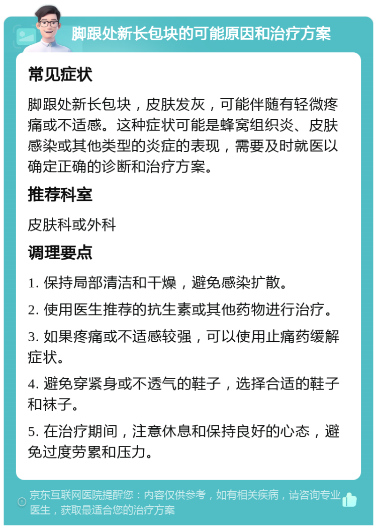 脚跟处新长包块的可能原因和治疗方案 常见症状 脚跟处新长包块，皮肤发灰，可能伴随有轻微疼痛或不适感。这种症状可能是蜂窝组织炎、皮肤感染或其他类型的炎症的表现，需要及时就医以确定正确的诊断和治疗方案。 推荐科室 皮肤科或外科 调理要点 1. 保持局部清洁和干燥，避免感染扩散。 2. 使用医生推荐的抗生素或其他药物进行治疗。 3. 如果疼痛或不适感较强，可以使用止痛药缓解症状。 4. 避免穿紧身或不透气的鞋子，选择合适的鞋子和袜子。 5. 在治疗期间，注意休息和保持良好的心态，避免过度劳累和压力。