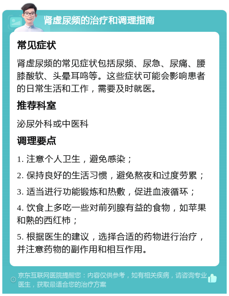 肾虚尿频的治疗和调理指南 常见症状 肾虚尿频的常见症状包括尿频、尿急、尿痛、腰膝酸软、头晕耳鸣等。这些症状可能会影响患者的日常生活和工作，需要及时就医。 推荐科室 泌尿外科或中医科 调理要点 1. 注意个人卫生，避免感染； 2. 保持良好的生活习惯，避免熬夜和过度劳累； 3. 适当进行功能锻炼和热敷，促进血液循环； 4. 饮食上多吃一些对前列腺有益的食物，如苹果和熟的西红柿； 5. 根据医生的建议，选择合适的药物进行治疗，并注意药物的副作用和相互作用。