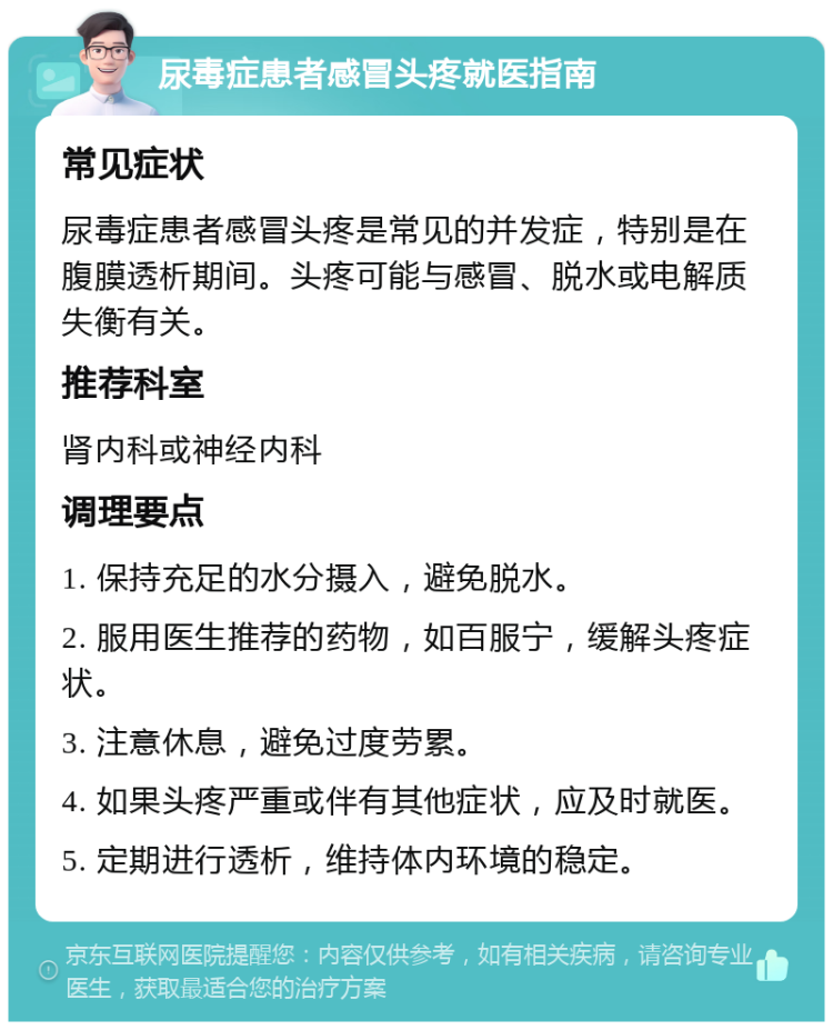 尿毒症患者感冒头疼就医指南 常见症状 尿毒症患者感冒头疼是常见的并发症，特别是在腹膜透析期间。头疼可能与感冒、脱水或电解质失衡有关。 推荐科室 肾内科或神经内科 调理要点 1. 保持充足的水分摄入，避免脱水。 2. 服用医生推荐的药物，如百服宁，缓解头疼症状。 3. 注意休息，避免过度劳累。 4. 如果头疼严重或伴有其他症状，应及时就医。 5. 定期进行透析，维持体内环境的稳定。