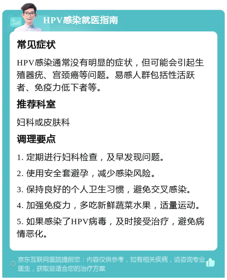 HPV感染就医指南 常见症状 HPV感染通常没有明显的症状，但可能会引起生殖器疣、宫颈癌等问题。易感人群包括性活跃者、免疫力低下者等。 推荐科室 妇科或皮肤科 调理要点 1. 定期进行妇科检查，及早发现问题。 2. 使用安全套避孕，减少感染风险。 3. 保持良好的个人卫生习惯，避免交叉感染。 4. 加强免疫力，多吃新鲜蔬菜水果，适量运动。 5. 如果感染了HPV病毒，及时接受治疗，避免病情恶化。