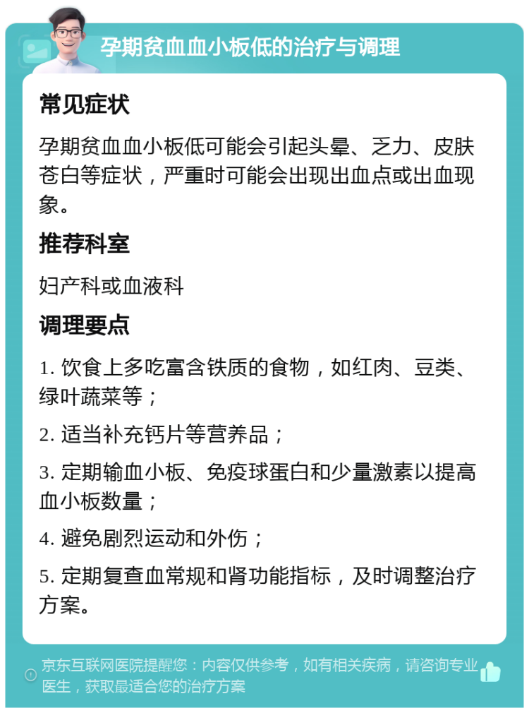 孕期贫血血小板低的治疗与调理 常见症状 孕期贫血血小板低可能会引起头晕、乏力、皮肤苍白等症状，严重时可能会出现出血点或出血现象。 推荐科室 妇产科或血液科 调理要点 1. 饮食上多吃富含铁质的食物，如红肉、豆类、绿叶蔬菜等； 2. 适当补充钙片等营养品； 3. 定期输血小板、免疫球蛋白和少量激素以提高血小板数量； 4. 避免剧烈运动和外伤； 5. 定期复查血常规和肾功能指标，及时调整治疗方案。