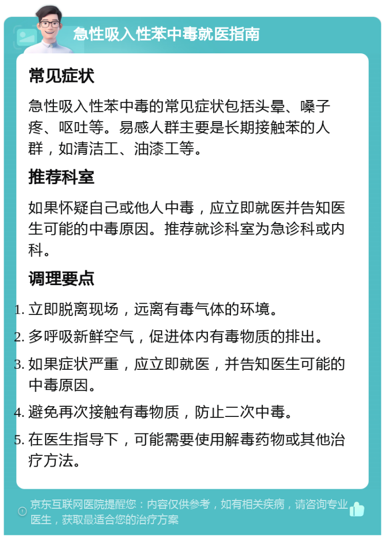 急性吸入性苯中毒就医指南 常见症状 急性吸入性苯中毒的常见症状包括头晕、嗓子疼、呕吐等。易感人群主要是长期接触苯的人群，如清洁工、油漆工等。 推荐科室 如果怀疑自己或他人中毒，应立即就医并告知医生可能的中毒原因。推荐就诊科室为急诊科或内科。 调理要点 立即脱离现场，远离有毒气体的环境。 多呼吸新鲜空气，促进体内有毒物质的排出。 如果症状严重，应立即就医，并告知医生可能的中毒原因。 避免再次接触有毒物质，防止二次中毒。 在医生指导下，可能需要使用解毒药物或其他治疗方法。