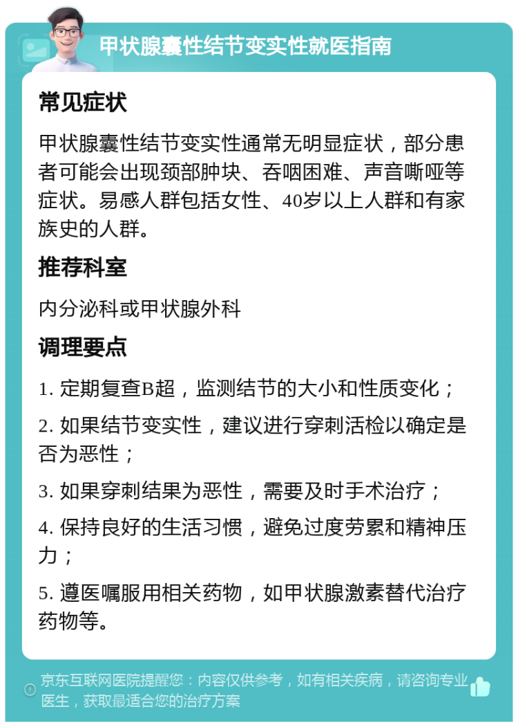 甲状腺囊性结节变实性就医指南 常见症状 甲状腺囊性结节变实性通常无明显症状，部分患者可能会出现颈部肿块、吞咽困难、声音嘶哑等症状。易感人群包括女性、40岁以上人群和有家族史的人群。 推荐科室 内分泌科或甲状腺外科 调理要点 1. 定期复查B超，监测结节的大小和性质变化； 2. 如果结节变实性，建议进行穿刺活检以确定是否为恶性； 3. 如果穿刺结果为恶性，需要及时手术治疗； 4. 保持良好的生活习惯，避免过度劳累和精神压力； 5. 遵医嘱服用相关药物，如甲状腺激素替代治疗药物等。