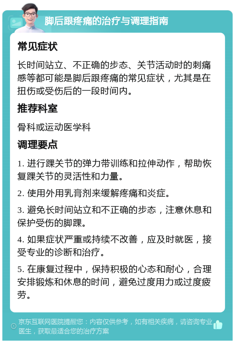 脚后跟疼痛的治疗与调理指南 常见症状 长时间站立、不正确的步态、关节活动时的刺痛感等都可能是脚后跟疼痛的常见症状，尤其是在扭伤或受伤后的一段时间内。 推荐科室 骨科或运动医学科 调理要点 1. 进行踝关节的弹力带训练和拉伸动作，帮助恢复踝关节的灵活性和力量。 2. 使用外用乳膏剂来缓解疼痛和炎症。 3. 避免长时间站立和不正确的步态，注意休息和保护受伤的脚踝。 4. 如果症状严重或持续不改善，应及时就医，接受专业的诊断和治疗。 5. 在康复过程中，保持积极的心态和耐心，合理安排锻炼和休息的时间，避免过度用力或过度疲劳。