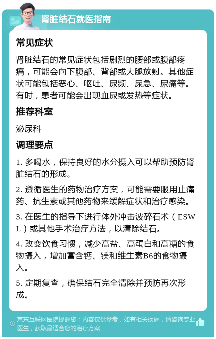 肾脏结石就医指南 常见症状 肾脏结石的常见症状包括剧烈的腰部或腹部疼痛，可能会向下腹部、背部或大腿放射。其他症状可能包括恶心、呕吐、尿频、尿急、尿痛等。有时，患者可能会出现血尿或发热等症状。 推荐科室 泌尿科 调理要点 1. 多喝水，保持良好的水分摄入可以帮助预防肾脏结石的形成。 2. 遵循医生的药物治疗方案，可能需要服用止痛药、抗生素或其他药物来缓解症状和治疗感染。 3. 在医生的指导下进行体外冲击波碎石术（ESWL）或其他手术治疗方法，以清除结石。 4. 改变饮食习惯，减少高盐、高蛋白和高糖的食物摄入，增加富含钙、镁和维生素B6的食物摄入。 5. 定期复查，确保结石完全清除并预防再次形成。