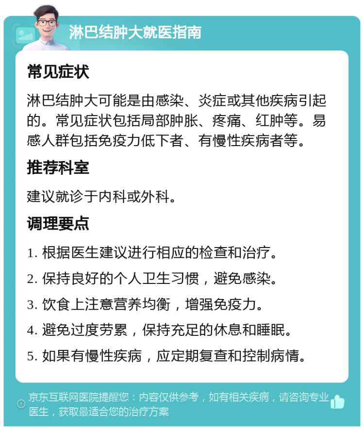 淋巴结肿大就医指南 常见症状 淋巴结肿大可能是由感染、炎症或其他疾病引起的。常见症状包括局部肿胀、疼痛、红肿等。易感人群包括免疫力低下者、有慢性疾病者等。 推荐科室 建议就诊于内科或外科。 调理要点 1. 根据医生建议进行相应的检查和治疗。 2. 保持良好的个人卫生习惯，避免感染。 3. 饮食上注意营养均衡，增强免疫力。 4. 避免过度劳累，保持充足的休息和睡眠。 5. 如果有慢性疾病，应定期复查和控制病情。