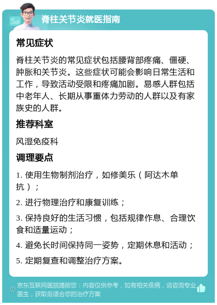 脊柱关节炎就医指南 常见症状 脊柱关节炎的常见症状包括腰背部疼痛、僵硬、肿胀和关节炎。这些症状可能会影响日常生活和工作，导致活动受限和疼痛加剧。易感人群包括中老年人、长期从事重体力劳动的人群以及有家族史的人群。 推荐科室 风湿免疫科 调理要点 1. 使用生物制剂治疗，如修美乐（阿达木单抗）； 2. 进行物理治疗和康复训练； 3. 保持良好的生活习惯，包括规律作息、合理饮食和适量运动； 4. 避免长时间保持同一姿势，定期休息和活动； 5. 定期复查和调整治疗方案。