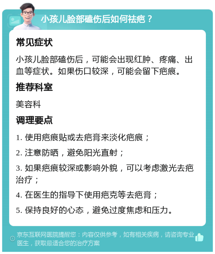 小孩儿脸部磕伤后如何祛疤？ 常见症状 小孩儿脸部磕伤后，可能会出现红肿、疼痛、出血等症状。如果伤口较深，可能会留下疤痕。 推荐科室 美容科 调理要点 1. 使用疤痕贴或去疤膏来淡化疤痕； 2. 注意防晒，避免阳光直射； 3. 如果疤痕较深或影响外貌，可以考虑激光去疤治疗； 4. 在医生的指导下使用疤克等去疤膏； 5. 保持良好的心态，避免过度焦虑和压力。