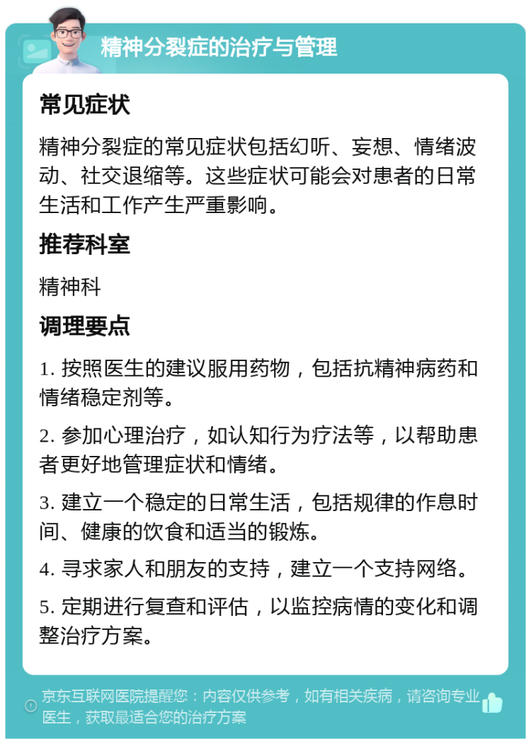 精神分裂症的治疗与管理 常见症状 精神分裂症的常见症状包括幻听、妄想、情绪波动、社交退缩等。这些症状可能会对患者的日常生活和工作产生严重影响。 推荐科室 精神科 调理要点 1. 按照医生的建议服用药物，包括抗精神病药和情绪稳定剂等。 2. 参加心理治疗，如认知行为疗法等，以帮助患者更好地管理症状和情绪。 3. 建立一个稳定的日常生活，包括规律的作息时间、健康的饮食和适当的锻炼。 4. 寻求家人和朋友的支持，建立一个支持网络。 5. 定期进行复查和评估，以监控病情的变化和调整治疗方案。