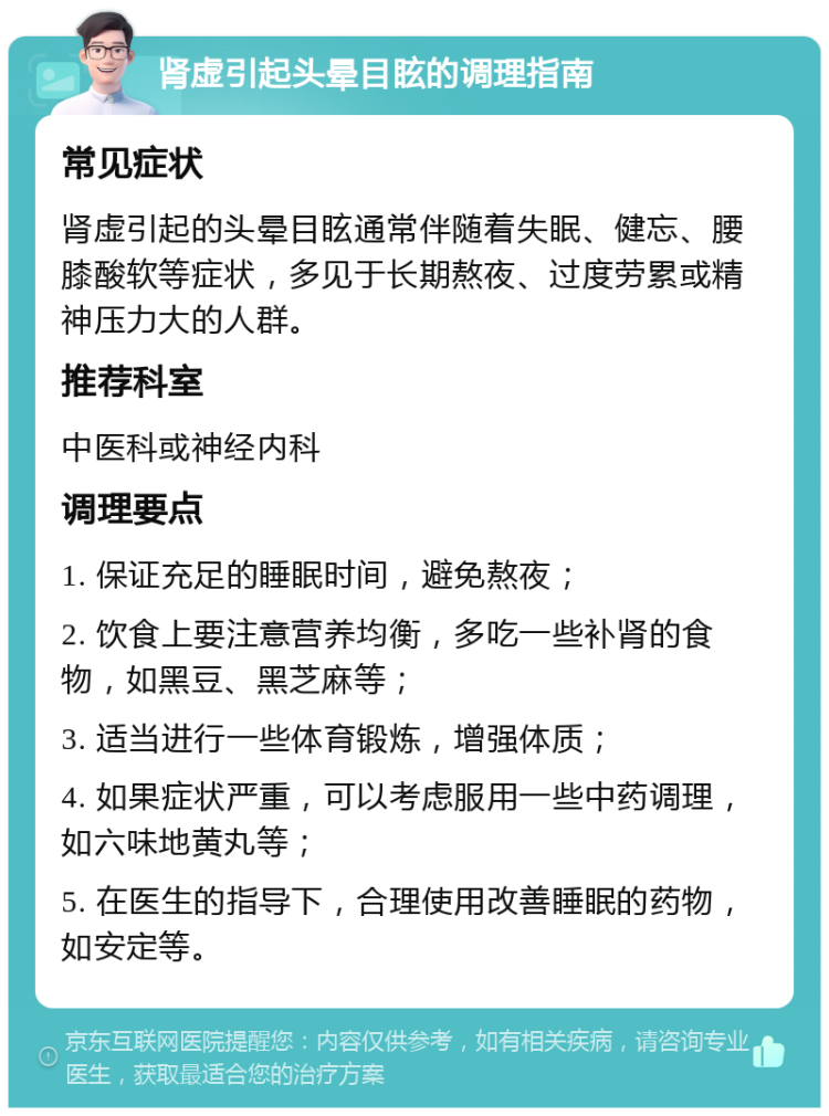 肾虚引起头晕目眩的调理指南 常见症状 肾虚引起的头晕目眩通常伴随着失眠、健忘、腰膝酸软等症状，多见于长期熬夜、过度劳累或精神压力大的人群。 推荐科室 中医科或神经内科 调理要点 1. 保证充足的睡眠时间，避免熬夜； 2. 饮食上要注意营养均衡，多吃一些补肾的食物，如黑豆、黑芝麻等； 3. 适当进行一些体育锻炼，增强体质； 4. 如果症状严重，可以考虑服用一些中药调理，如六味地黄丸等； 5. 在医生的指导下，合理使用改善睡眠的药物，如安定等。