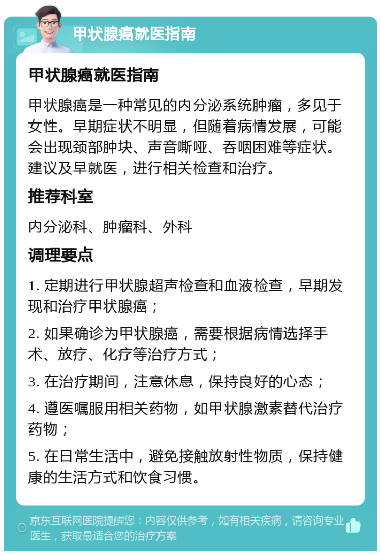 甲状腺癌就医指南 甲状腺癌就医指南 甲状腺癌是一种常见的内分泌系统肿瘤，多见于女性。早期症状不明显，但随着病情发展，可能会出现颈部肿块、声音嘶哑、吞咽困难等症状。建议及早就医，进行相关检查和治疗。 推荐科室 内分泌科、肿瘤科、外科 调理要点 1. 定期进行甲状腺超声检查和血液检查，早期发现和治疗甲状腺癌； 2. 如果确诊为甲状腺癌，需要根据病情选择手术、放疗、化疗等治疗方式； 3. 在治疗期间，注意休息，保持良好的心态； 4. 遵医嘱服用相关药物，如甲状腺激素替代治疗药物； 5. 在日常生活中，避免接触放射性物质，保持健康的生活方式和饮食习惯。