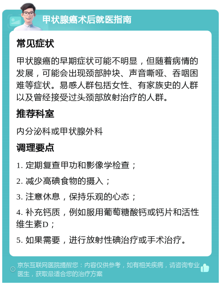 甲状腺癌术后就医指南 常见症状 甲状腺癌的早期症状可能不明显，但随着病情的发展，可能会出现颈部肿块、声音嘶哑、吞咽困难等症状。易感人群包括女性、有家族史的人群以及曾经接受过头颈部放射治疗的人群。 推荐科室 内分泌科或甲状腺外科 调理要点 1. 定期复查甲功和影像学检查； 2. 减少高碘食物的摄入； 3. 注意休息，保持乐观的心态； 4. 补充钙质，例如服用葡萄糖酸钙或钙片和活性维生素D； 5. 如果需要，进行放射性碘治疗或手术治疗。