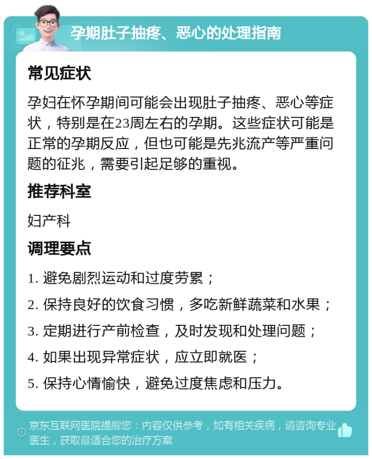 孕期肚子抽疼、恶心的处理指南 常见症状 孕妇在怀孕期间可能会出现肚子抽疼、恶心等症状，特别是在23周左右的孕期。这些症状可能是正常的孕期反应，但也可能是先兆流产等严重问题的征兆，需要引起足够的重视。 推荐科室 妇产科 调理要点 1. 避免剧烈运动和过度劳累； 2. 保持良好的饮食习惯，多吃新鲜蔬菜和水果； 3. 定期进行产前检查，及时发现和处理问题； 4. 如果出现异常症状，应立即就医； 5. 保持心情愉快，避免过度焦虑和压力。