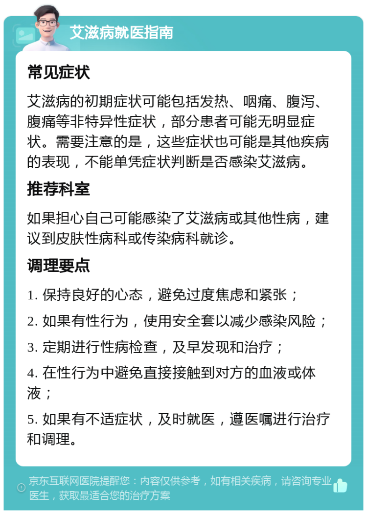 艾滋病就医指南 常见症状 艾滋病的初期症状可能包括发热、咽痛、腹泻、腹痛等非特异性症状，部分患者可能无明显症状。需要注意的是，这些症状也可能是其他疾病的表现，不能单凭症状判断是否感染艾滋病。 推荐科室 如果担心自己可能感染了艾滋病或其他性病，建议到皮肤性病科或传染病科就诊。 调理要点 1. 保持良好的心态，避免过度焦虑和紧张； 2. 如果有性行为，使用安全套以减少感染风险； 3. 定期进行性病检查，及早发现和治疗； 4. 在性行为中避免直接接触到对方的血液或体液； 5. 如果有不适症状，及时就医，遵医嘱进行治疗和调理。