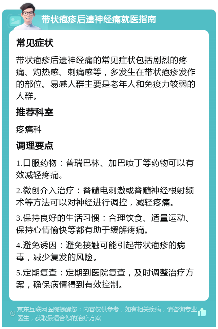 带状疱疹后遗神经痛就医指南 常见症状 带状疱疹后遗神经痛的常见症状包括剧烈的疼痛、灼热感、刺痛感等，多发生在带状疱疹发作的部位。易感人群主要是老年人和免疫力较弱的人群。 推荐科室 疼痛科 调理要点 1.口服药物：普瑞巴林、加巴喷丁等药物可以有效减轻疼痛。 2.微创介入治疗：脊髓电刺激或脊髓神经根射频术等方法可以对神经进行调控，减轻疼痛。 3.保持良好的生活习惯：合理饮食、适量运动、保持心情愉快等都有助于缓解疼痛。 4.避免诱因：避免接触可能引起带状疱疹的病毒，减少复发的风险。 5.定期复查：定期到医院复查，及时调整治疗方案，确保病情得到有效控制。