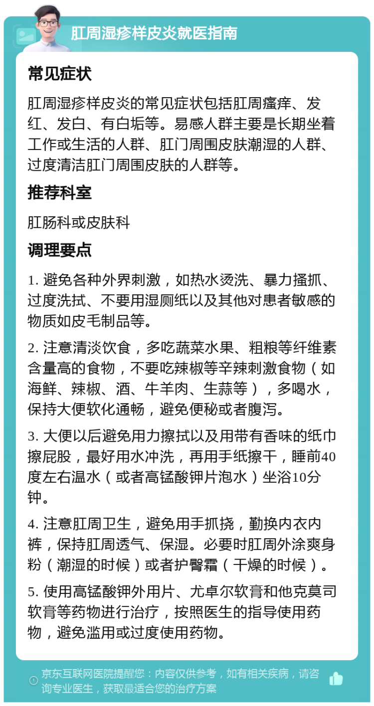 肛周湿疹样皮炎就医指南 常见症状 肛周湿疹样皮炎的常见症状包括肛周瘙痒、发红、发白、有白垢等。易感人群主要是长期坐着工作或生活的人群、肛门周围皮肤潮湿的人群、过度清洁肛门周围皮肤的人群等。 推荐科室 肛肠科或皮肤科 调理要点 1. 避免各种外界刺激，如热水烫洗、暴力搔抓、过度洗拭、不要用湿厕纸以及其他对患者敏感的物质如皮毛制品等。 2. 注意清淡饮食，多吃蔬菜水果、粗粮等纤维素含量高的食物，不要吃辣椒等辛辣刺激食物（如海鲜、辣椒、酒、牛羊肉、生蒜等），多喝水，保持大便软化通畅，避免便秘或者腹泻。 3. 大便以后避免用力擦拭以及用带有香味的纸巾擦屁股，最好用水冲洗，再用手纸擦干，睡前40度左右温水（或者高锰酸钾片泡水）坐浴10分钟。 4. 注意肛周卫生，避免用手抓挠，勤换内衣内裤，保持肛周透气、保湿。必要时肛周外涂爽身粉（潮湿的时候）或者护臀霜（干燥的时候）。 5. 使用高锰酸钾外用片、尤卓尔软膏和他克莫司软膏等药物进行治疗，按照医生的指导使用药物，避免滥用或过度使用药物。