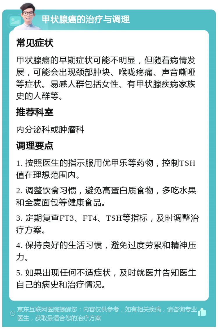 甲状腺癌的治疗与调理 常见症状 甲状腺癌的早期症状可能不明显，但随着病情发展，可能会出现颈部肿块、喉咙疼痛、声音嘶哑等症状。易感人群包括女性、有甲状腺疾病家族史的人群等。 推荐科室 内分泌科或肿瘤科 调理要点 1. 按照医生的指示服用优甲乐等药物，控制TSH值在理想范围内。 2. 调整饮食习惯，避免高蛋白质食物，多吃水果和全麦面包等健康食品。 3. 定期复查FT3、FT4、TSH等指标，及时调整治疗方案。 4. 保持良好的生活习惯，避免过度劳累和精神压力。 5. 如果出现任何不适症状，及时就医并告知医生自己的病史和治疗情况。