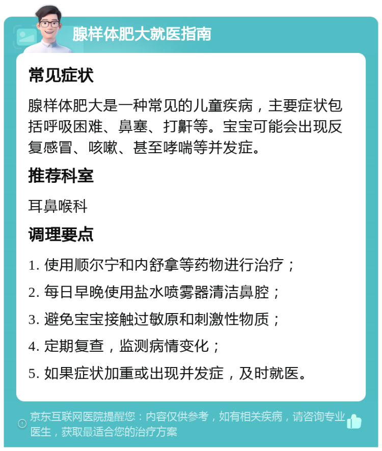 腺样体肥大就医指南 常见症状 腺样体肥大是一种常见的儿童疾病，主要症状包括呼吸困难、鼻塞、打鼾等。宝宝可能会出现反复感冒、咳嗽、甚至哮喘等并发症。 推荐科室 耳鼻喉科 调理要点 1. 使用顺尔宁和内舒拿等药物进行治疗； 2. 每日早晚使用盐水喷雾器清洁鼻腔； 3. 避免宝宝接触过敏原和刺激性物质； 4. 定期复查，监测病情变化； 5. 如果症状加重或出现并发症，及时就医。