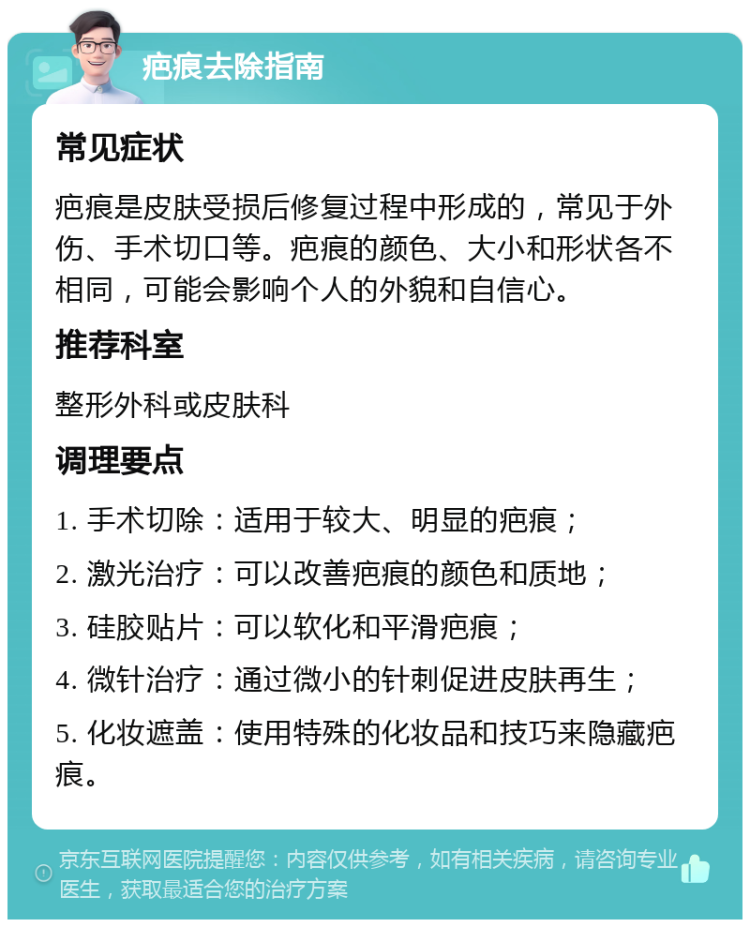 疤痕去除指南 常见症状 疤痕是皮肤受损后修复过程中形成的，常见于外伤、手术切口等。疤痕的颜色、大小和形状各不相同，可能会影响个人的外貌和自信心。 推荐科室 整形外科或皮肤科 调理要点 1. 手术切除：适用于较大、明显的疤痕； 2. 激光治疗：可以改善疤痕的颜色和质地； 3. 硅胶贴片：可以软化和平滑疤痕； 4. 微针治疗：通过微小的针刺促进皮肤再生； 5. 化妆遮盖：使用特殊的化妆品和技巧来隐藏疤痕。